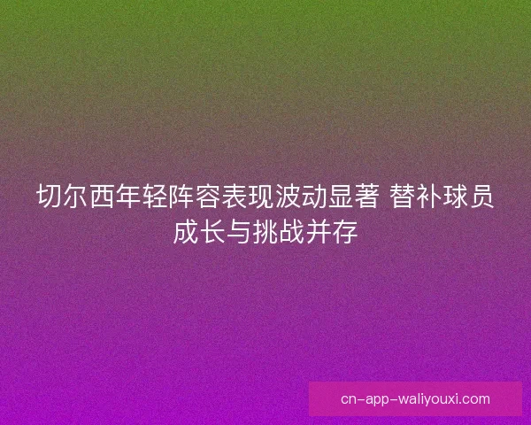 切尔西年轻阵容表现波动显著 替补球员成长与挑战并存