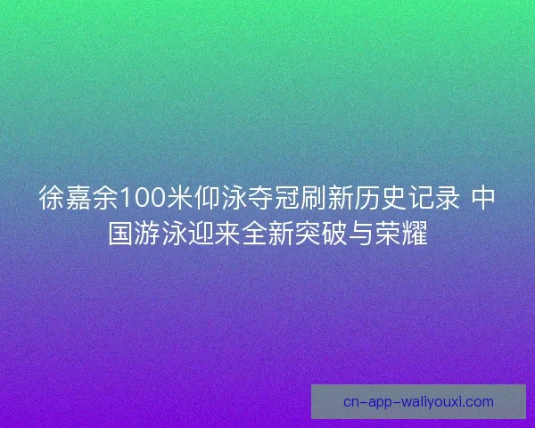 徐嘉余100米仰泳夺冠刷新历史记录 中国游泳迎来全新突破与荣耀