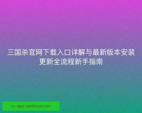 三国杀官网下载入口详解与最新版本安装更新全流程新手指南 三国杀官网下载入口详解与最新版本安装更新全流程新手指南
