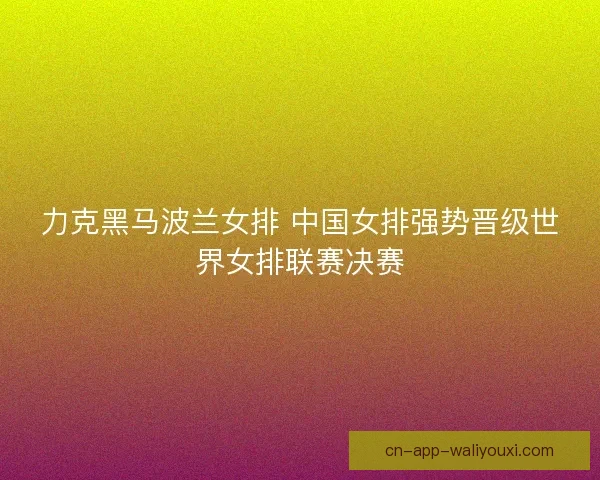 力克黑马波兰女排 中国女排强势晋级世界女排联赛决赛