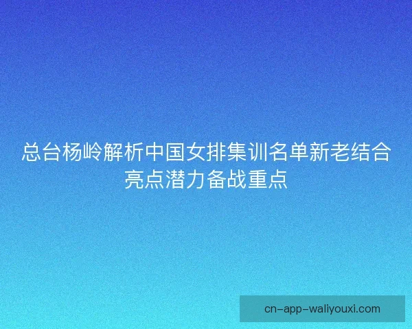 总台杨岭解析中国女排集训名单新老结合亮点潜力备战重点