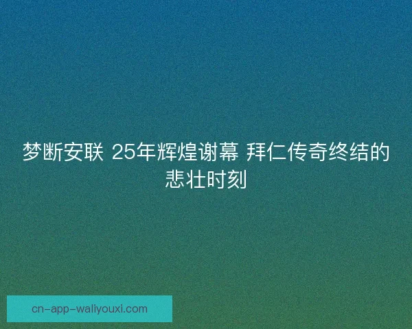 梦断安联 25年辉煌谢幕 拜仁传奇终结的悲壮时刻