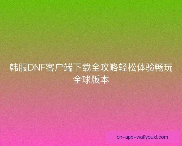 韩服DNF客户端下载全攻略轻松体验畅玩全球版本 韩服DNF客户端下载全攻略轻松体验畅玩全球版本