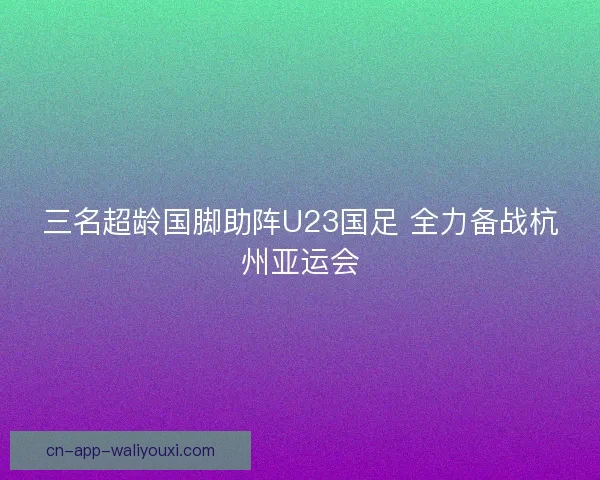 三名超龄国脚助阵U23国足 全力备战杭州亚运会 三名超龄国脚助阵U23国足 全力备战杭州亚运会