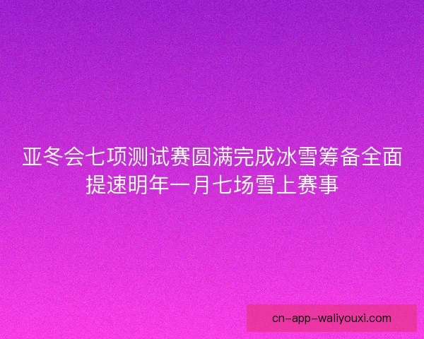 亚冬会七项测试赛圆满完成冰雪筹备全面提速明年一月七场雪上赛事